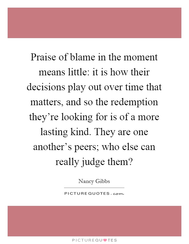 Praise of blame in the moment means little: it is how their decisions play out over time that matters, and so the redemption they're looking for is of a more lasting kind. They are one another's peers; who else can really judge them? Picture Quote #1