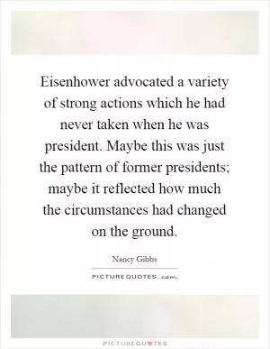 Eisenhower advocated a variety of strong actions which he had never taken when he was president. Maybe this was just the pattern of former presidents; maybe it reflected how much the circumstances had changed on the ground Picture Quote #1