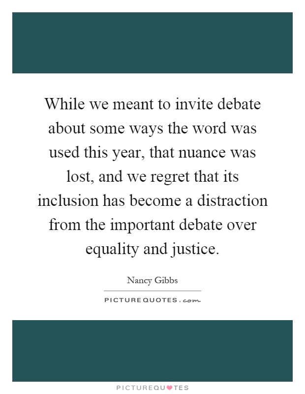 While we meant to invite debate about some ways the word was used this year, that nuance was lost, and we regret that its inclusion has become a distraction from the important debate over equality and justice Picture Quote #1
