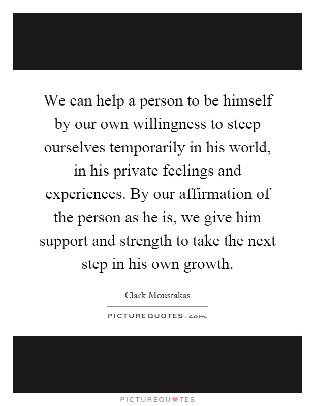 We can help a person to be himself by our own willingness to steep ourselves temporarily in his world, in his private feelings and experiences. By our affirmation of the person as he is, we give him support and strength to take the next step in his own growth Picture Quote #1