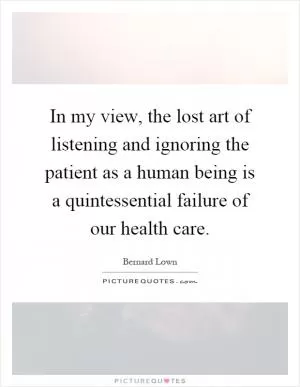 In my view, the lost art of listening and ignoring the patient as a human being is a quintessential failure of our health care Picture Quote #1
