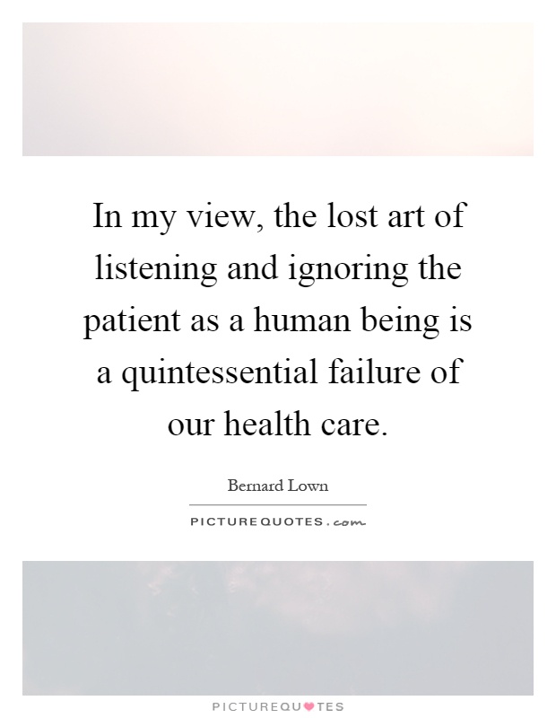In my view, the lost art of listening and ignoring the patient as a human being is a quintessential failure of our health care Picture Quote #1