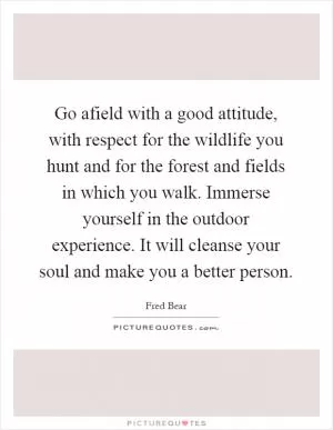 Go afield with a good attitude, with respect for the wildlife you hunt and for the forest and fields in which you walk. Immerse yourself in the outdoor experience. It will cleanse your soul and make you a better person Picture Quote #1