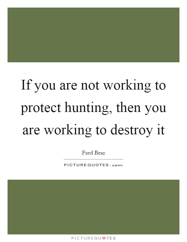 If you are not working to protect hunting, then you are working to destroy it Picture Quote #1