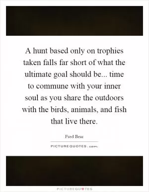 A hunt based only on trophies taken falls far short of what the ultimate goal should be... time to commune with your inner soul as you share the outdoors with the birds, animals, and fish that live there Picture Quote #1