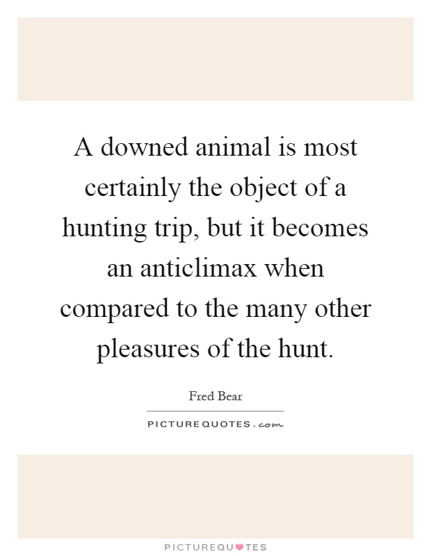 A downed animal is most certainly the object of a hunting trip, but it becomes an anticlimax when compared to the many other pleasures of the hunt Picture Quote #1