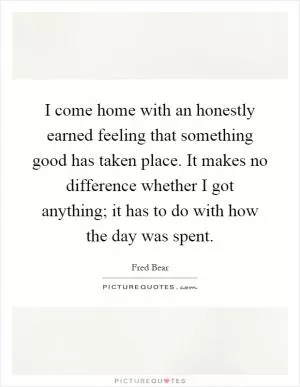 I come home with an honestly earned feeling that something good has taken place. It makes no difference whether I got anything; it has to do with how the day was spent Picture Quote #1