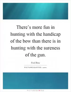 There’s more fun in hunting with the handicap of the bow than there is in hunting with the sureness of the gun Picture Quote #1