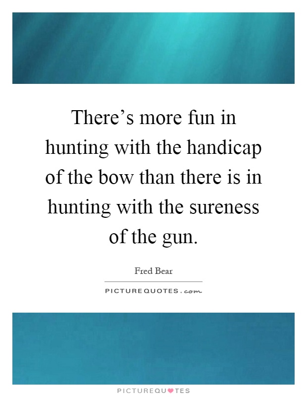 There's more fun in hunting with the handicap of the bow than there is in hunting with the sureness of the gun Picture Quote #1