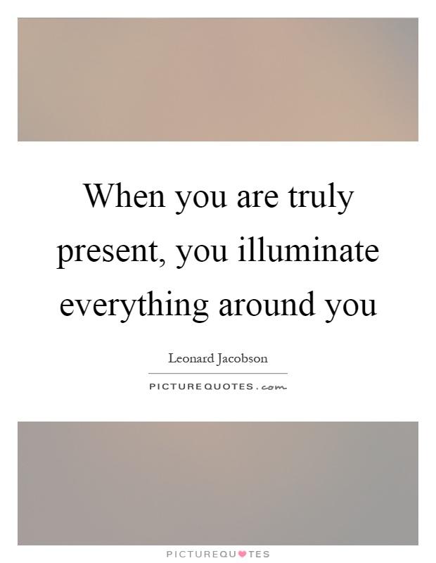 When you are truly present, you illuminate everything around you Picture Quote #1