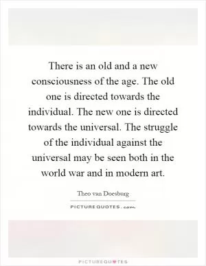 There is an old and a new consciousness of the age. The old one is directed towards the individual. The new one is directed towards the universal. The struggle of the individual against the universal may be seen both in the world war and in modern art Picture Quote #1