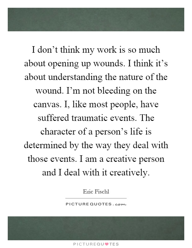 I don't think my work is so much about opening up wounds. I think it's about understanding the nature of the wound. I'm not bleeding on the canvas. I, like most people, have suffered traumatic events. The character of a person's life is determined by the way they deal with those events. I am a creative person and I deal with it creatively Picture Quote #1