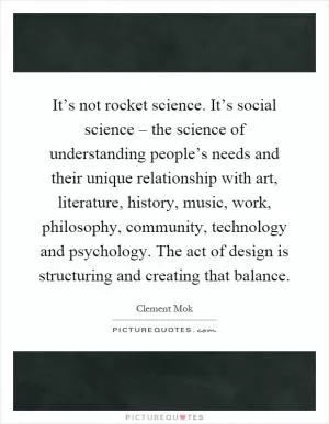 It’s not rocket science. It’s social science – the science of understanding people’s needs and their unique relationship with art, literature, history, music, work, philosophy, community, technology and psychology. The act of design is structuring and creating that balance Picture Quote #1