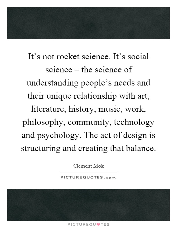 It's not rocket science. It's social science – the science of understanding people's needs and their unique relationship with art, literature, history, music, work, philosophy, community, technology and psychology. The act of design is structuring and creating that balance Picture Quote #1