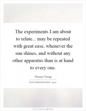 The experiments I am about to relate... may be repeated with great ease, whenever the sun shines, and without any other apparatus than is at hand to every one Picture Quote #1