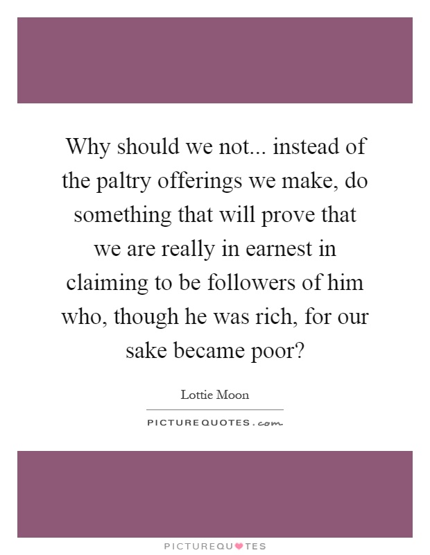 Why should we not... instead of the paltry offerings we make, do something that will prove that we are really in earnest in claiming to be followers of him who, though he was rich, for our sake became poor? Picture Quote #1