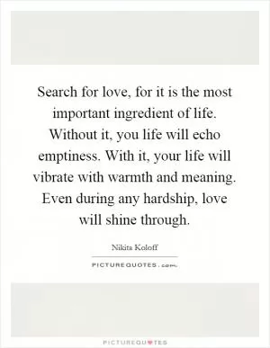 Search for love, for it is the most important ingredient of life. Without it, you life will echo emptiness. With it, your life will vibrate with warmth and meaning. Even during any hardship, love will shine through Picture Quote #1