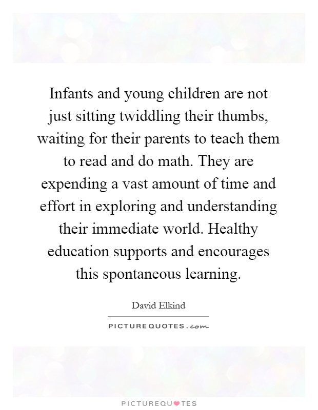 Infants and young children are not just sitting twiddling their thumbs, waiting for their parents to teach them to read and do math. They are expending a vast amount of time and effort in exploring and understanding their immediate world. Healthy education supports and encourages this spontaneous learning Picture Quote #1