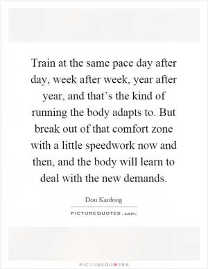 Train at the same pace day after day, week after week, year after year, and that’s the kind of running the body adapts to. But break out of that comfort zone with a little speedwork now and then, and the body will learn to deal with the new demands Picture Quote #1