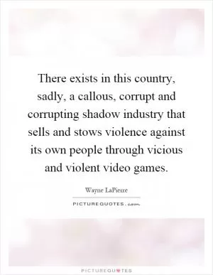 There exists in this country, sadly, a callous, corrupt and corrupting shadow industry that sells and stows violence against its own people through vicious and violent video games Picture Quote #1