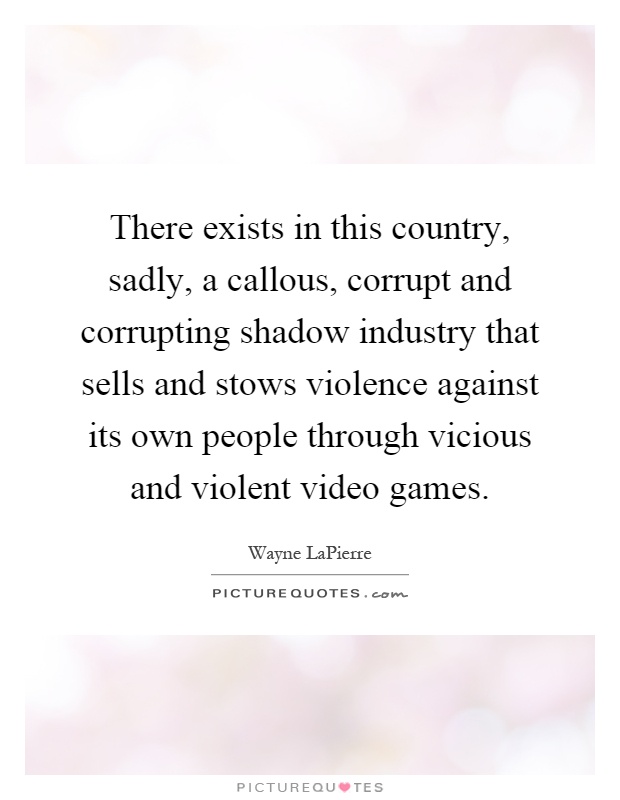 There exists in this country, sadly, a callous, corrupt and corrupting shadow industry that sells and stows violence against its own people through vicious and violent video games Picture Quote #1