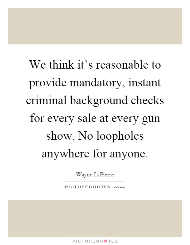 We think it's reasonable to provide mandatory, instant criminal background checks for every sale at every gun show. No loopholes anywhere for anyone Picture Quote #1