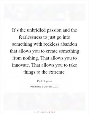 It’s the unbridled passion and the fearlessness to just go into something with reckless abandon that allows you to create something from nothing. That allows you to innovate. That allows you to take things to the extreme Picture Quote #1