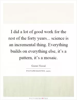 I did a lot of good work for the rest of the forty years... science is an incremental thing. Everything builds on everything else, it’s a pattern, it’s a mosaic Picture Quote #1