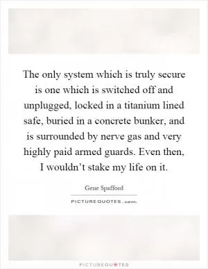 The only system which is truly secure is one which is switched off and unplugged, locked in a titanium lined safe, buried in a concrete bunker, and is surrounded by nerve gas and very highly paid armed guards. Even then, I wouldn’t stake my life on it Picture Quote #1