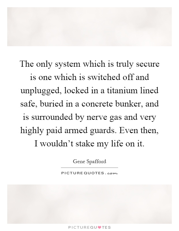 The only system which is truly secure is one which is switched off and unplugged, locked in a titanium lined safe, buried in a concrete bunker, and is surrounded by nerve gas and very highly paid armed guards. Even then, I wouldn't stake my life on it Picture Quote #1