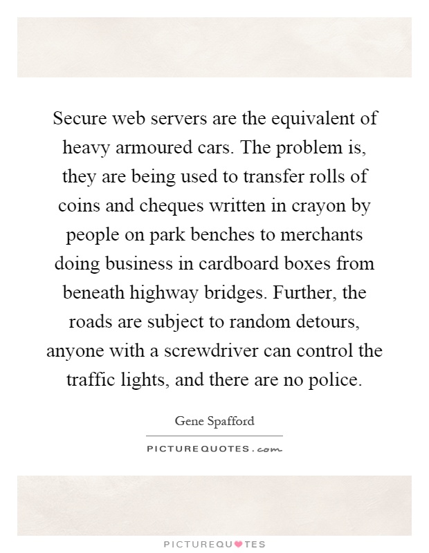 Secure web servers are the equivalent of heavy armoured cars. The problem is, they are being used to transfer rolls of coins and cheques written in crayon by people on park benches to merchants doing business in cardboard boxes from beneath highway bridges. Further, the roads are subject to random detours, anyone with a screwdriver can control the traffic lights, and there are no police Picture Quote #1
