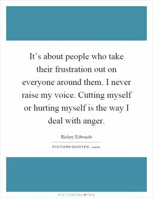 It’s about people who take their frustration out on everyone around them. I never raise my voice. Cutting myself or hurting myself is the way I deal with anger Picture Quote #1