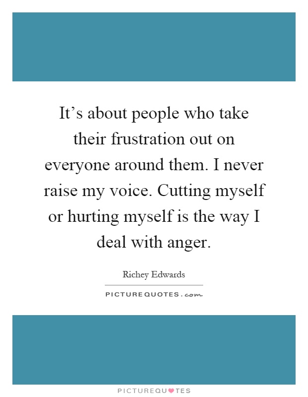 It's about people who take their frustration out on everyone around them. I never raise my voice. Cutting myself or hurting myself is the way I deal with anger Picture Quote #1