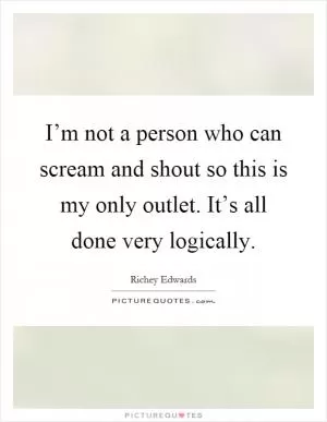 I’m not a person who can scream and shout so this is my only outlet. It’s all done very logically Picture Quote #1
