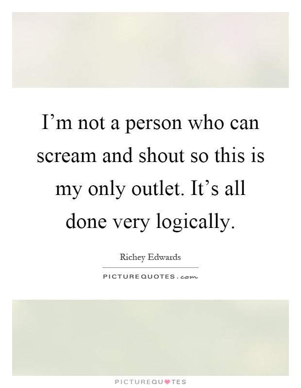 I'm not a person who can scream and shout so this is my only outlet. It's all done very logically Picture Quote #1