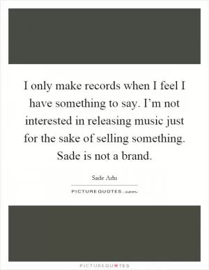 I only make records when I feel I have something to say. I’m not interested in releasing music just for the sake of selling something. Sade is not a brand Picture Quote #1