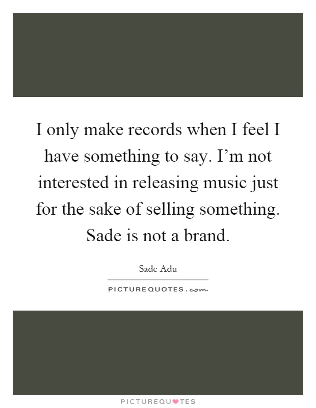 I only make records when I feel I have something to say. I'm not interested in releasing music just for the sake of selling something. Sade is not a brand Picture Quote #1