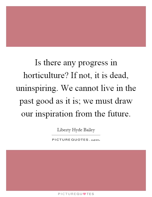 Is there any progress in horticulture? If not, it is dead, uninspiring. We cannot live in the past good as it is; we must draw our inspiration from the future Picture Quote #1
