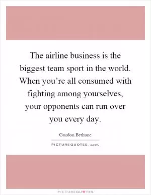 The airline business is the biggest team sport in the world. When you’re all consumed with fighting among yourselves, your opponents can run over you every day Picture Quote #1