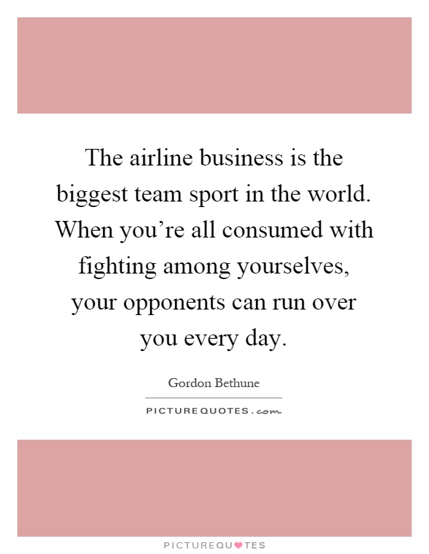 The airline business is the biggest team sport in the world. When you're all consumed with fighting among yourselves, your opponents can run over you every day Picture Quote #1