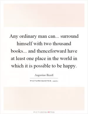 Any ordinary man can... surround himself with two thousand books... and thenceforward have at least one place in the world in which it is possible to be happy Picture Quote #1