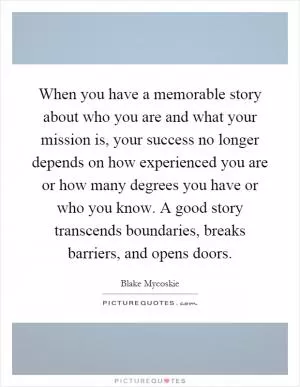 When you have a memorable story about who you are and what your mission is, your success no longer depends on how experienced you are or how many degrees you have or who you know. A good story transcends boundaries, breaks barriers, and opens doors Picture Quote #1