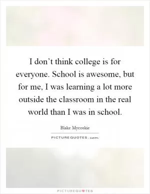 I don’t think college is for everyone. School is awesome, but for me, I was learning a lot more outside the classroom in the real world than I was in school Picture Quote #1
