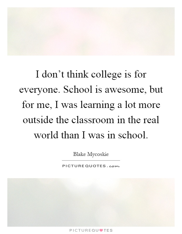 I don't think college is for everyone. School is awesome, but for me, I was learning a lot more outside the classroom in the real world than I was in school Picture Quote #1
