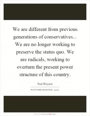 We are different from previous generations of conservatives... We are no longer working to preserve the status quo. We are radicals, working to overturn the present power structure of this country Picture Quote #1