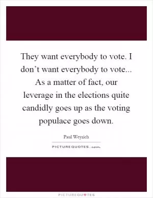 They want everybody to vote. I don’t want everybody to vote... As a matter of fact, our leverage in the elections quite candidly goes up as the voting populace goes down Picture Quote #1