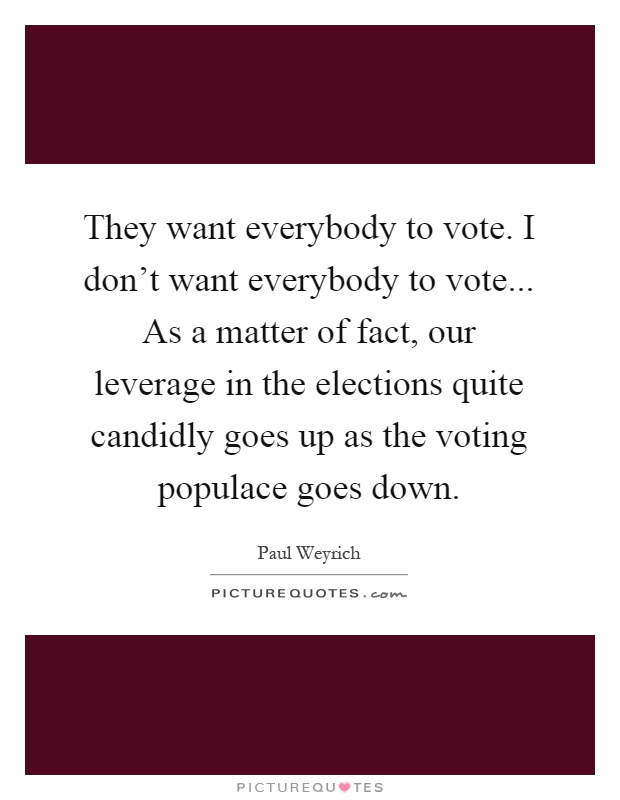 They want everybody to vote. I don't want everybody to vote... As a matter of fact, our leverage in the elections quite candidly goes up as the voting populace goes down Picture Quote #1