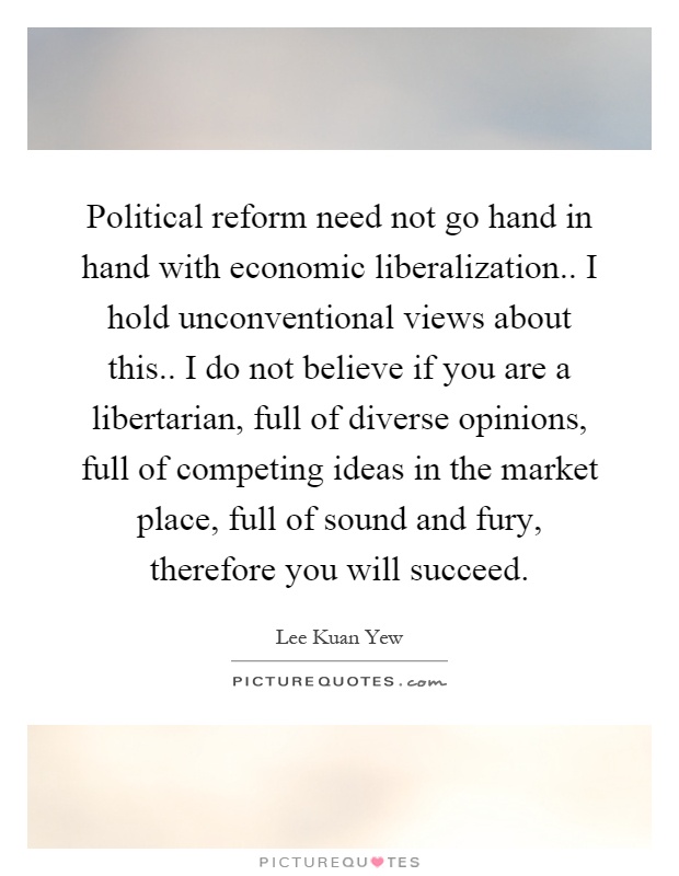 Political reform need not go hand in hand with economic liberalization.. I hold unconventional views about this.. I do not believe if you are a libertarian, full of diverse opinions, full of competing ideas in the market place, full of sound and fury, therefore you will succeed Picture Quote #1
