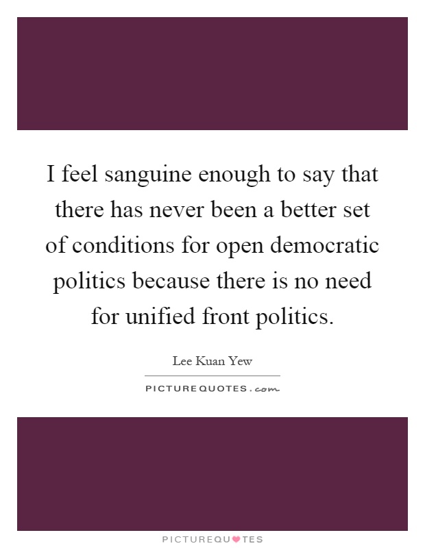 I feel sanguine enough to say that there has never been a better set of conditions for open democratic politics because there is no need for unified front politics Picture Quote #1