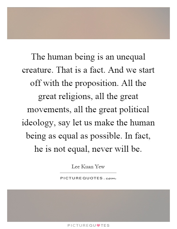 The human being is an unequal creature. That is a fact. And we start off with the proposition. All the great religions, all the great movements, all the great political ideology, say let us make the human being as equal as possible. In fact, he is not equal, never will be Picture Quote #1